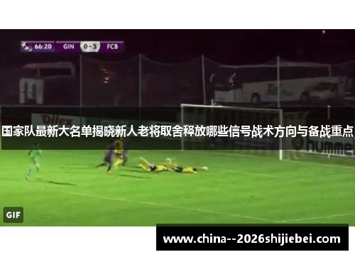 国家队最新大名单揭晓新人老将取舍释放哪些信号战术方向与备战重点 国家队最新大名单揭晓新人老将取舍释放哪些信号战术方向与备战重点