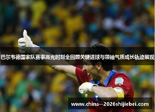 巴尔韦德国家队赛事高光时刻全回顾关键进球与领袖气质成长轨迹展现