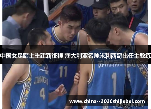 中国女足踏上重建新征程 澳大利亚名帅米利西奇出任主教练 中国女足踏上重建新征程 澳大利亚名帅米利西奇出任主教练