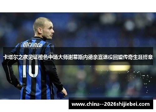 卡塔尔之夜见证橙色中场大师谢幕斯内德亲宣退役回望传奇生涯终章 卡塔尔之夜见证橙色中场大师谢幕斯内德亲宣退役回望传奇生涯终章