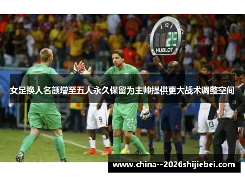 女足换人名额增至五人永久保留为主帅提供更大战术调整空间 女足换人名额增至五人永久保留为主帅提供更大战术调整空间