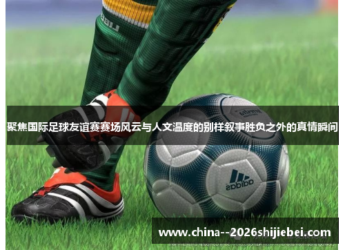 聚焦国际足球友谊赛赛场风云与人文温度的别样叙事胜负之外的真情瞬间 聚焦国际足球友谊赛赛场风云与人文温度的别样叙事胜负之外的真情瞬间