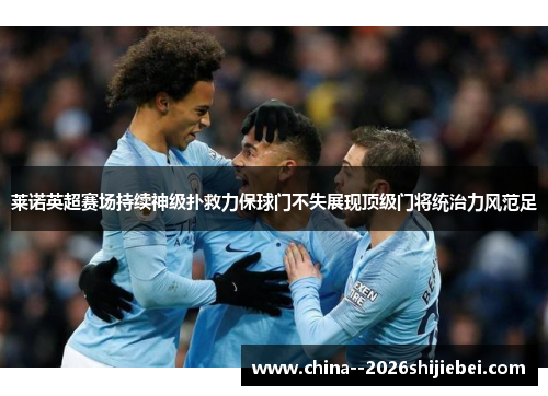 莱诺英超赛场持续神级扑救力保球门不失展现顶级门将统治力风范足